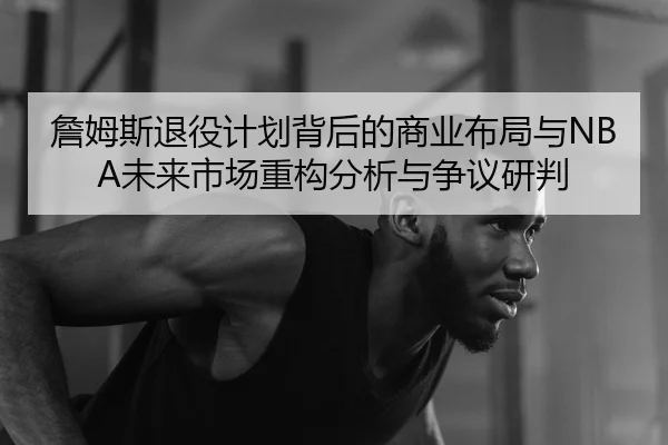 詹姆斯退役计划背后的商业布局与NBA未来市场重构分析与争议研判